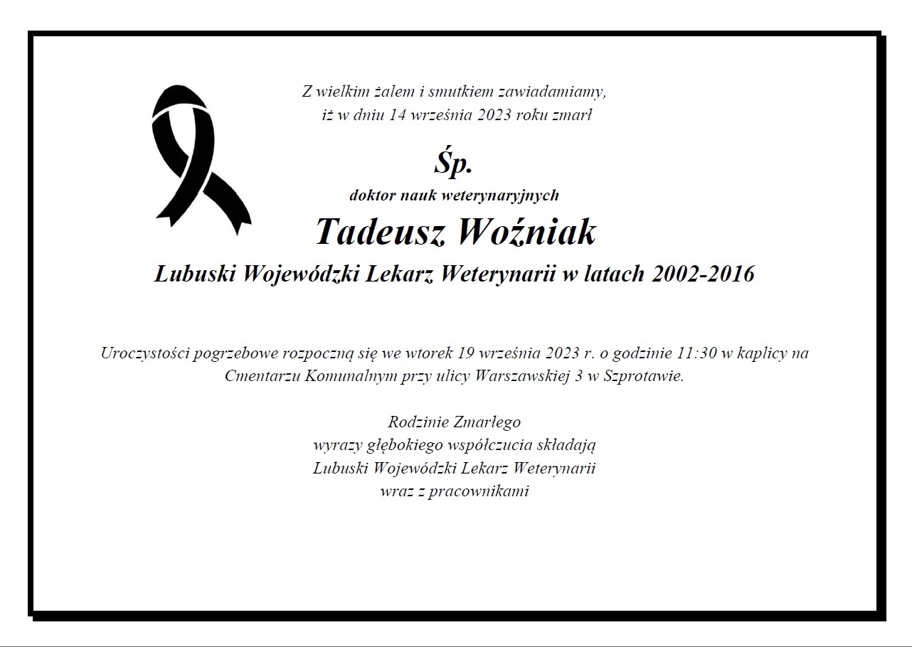 Z wielkim żalem i smutkiem zawiadamiamy, iż w dniu 14 września 2023 roku zmarł Śp. doktor nauk weterynaryjnych Tadeusz Woźniak Lubuski Wojewódzki Lekarz Weterynarii w latach 2002-2016 Uroczystości pogrzebowe rozpoczną się we wtorek 19 września 2023 r. o godzinie 11:30 w kaplicy na Cmentarzu Komunalnym przy ulicy Warszawskiej 3 w Szprotawie. Rodzinie Zmarłego wyrazy głębokiego współczucia składają Lubuski Wojewódzki Lekarz Weterynarii wraz z pracownikami