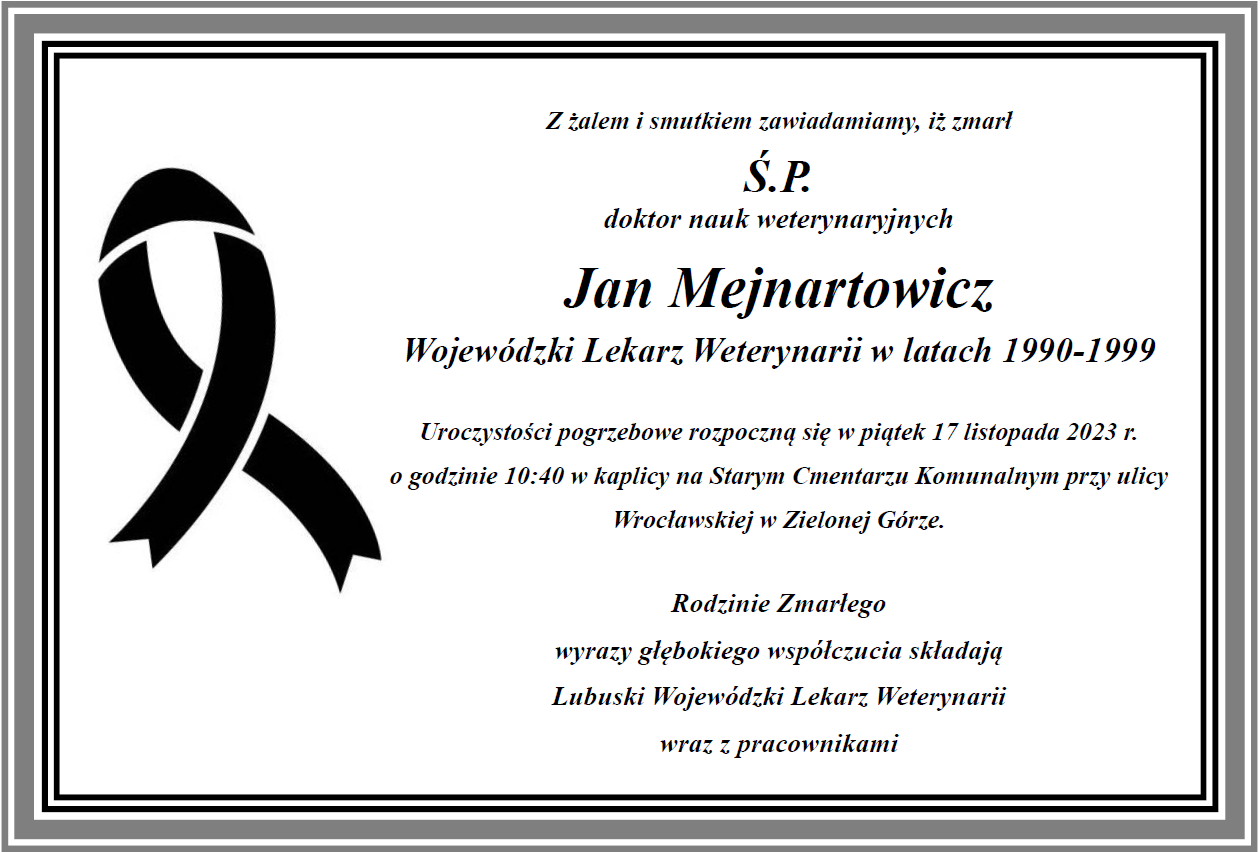 Z żalem i smutkiem zawiadamiamy, iż zmarł Ś.P. doktor nauk weterynaryjnych Jan Mejnartowicz Lubuski Wojewódzki Lekarz Weterynarii w latach 1990-1999 Uroczystości pogrzebowe rozpoczną się w piątek 17 listopada 2023 r. o godzinie 10:40 w kaplicy na Starym Cmentarzu Komunalnym przy ulicy Wrocławskiej w Zielonej Górze. Rodzinie Zmarłego wyrazy głębokiego współczucia składają Lubuski Wojewódzki Lekarz Weterynarii wraz z pracownikami