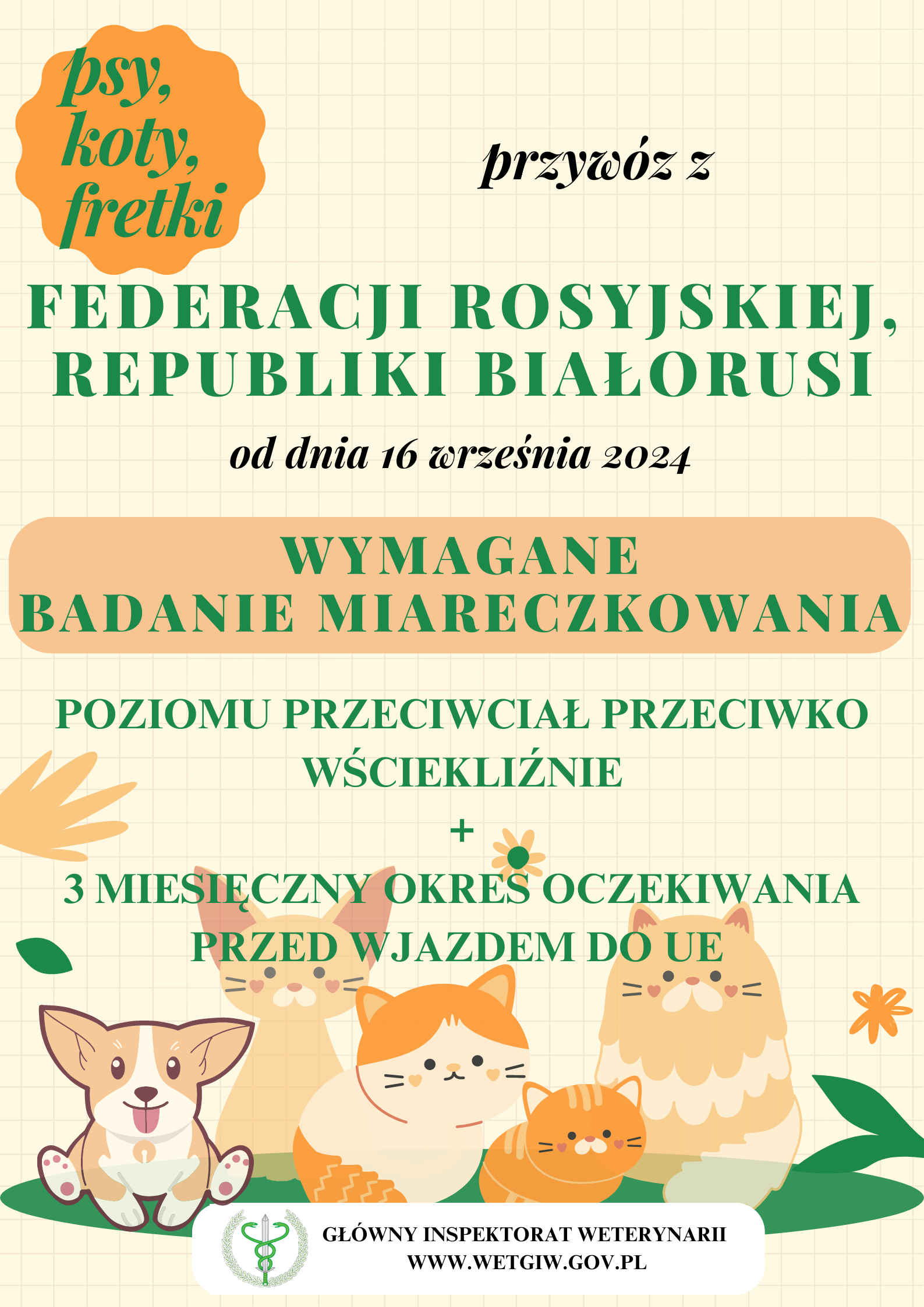psy, koty, fretki  przywóz z  FEDERACJI ROSYJSKIEJ, REPUBLIKI BIAŁORUSI  od dnia 16 września 2024  WYMAGANE BADANIE MIARECZKOWANIA  POZIOMU PRZECIWCIAŁ PRZECIWKO WŚCIEKLIŹNIE  +  3 MIESIĘCZNY OKRES OCZEKIWANIA  PRZED WJAZDEM DO UE  GŁÓWNY INSPEKTORAT WETERYNARII WWW.WETGIW.GOV.PL